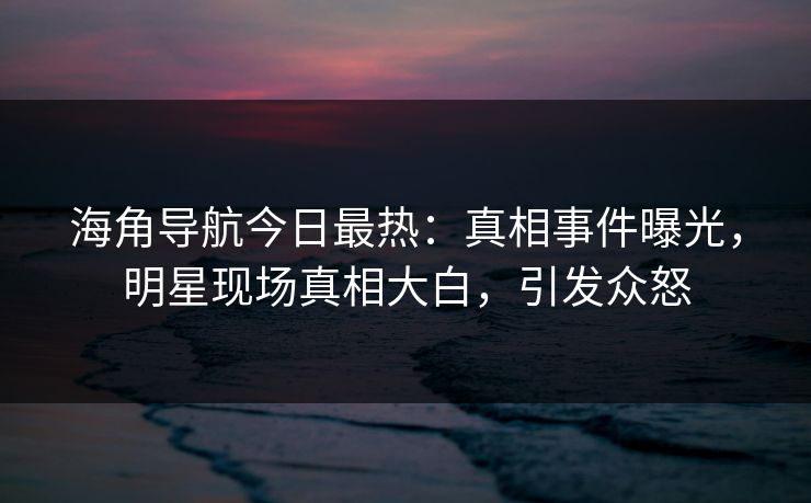 海角导航今日最热：真相事件曝光，明星现场真相大白，引发众怒