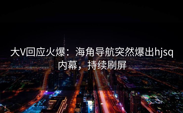 大V回应火爆：海角导航突然爆出hjsq内幕，持续刷屏