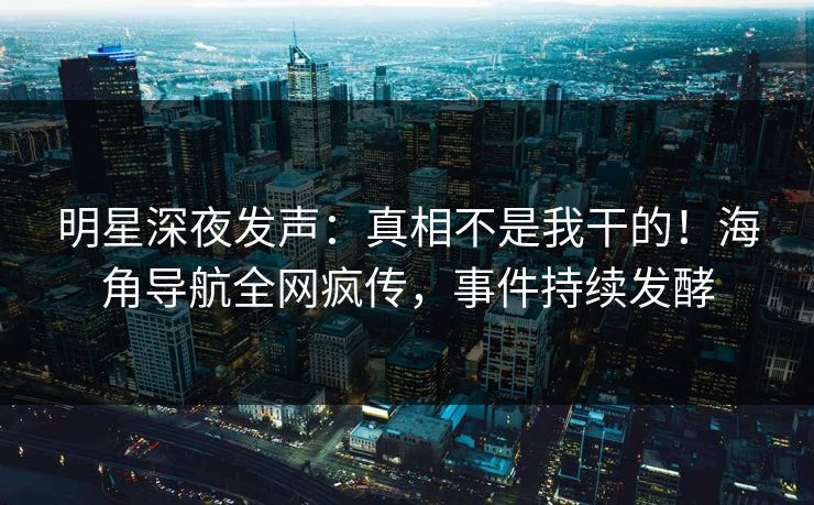 明星深夜发声：真相不是我干的！海角导航全网疯传，事件持续发酵