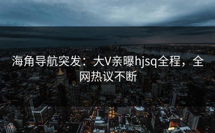 海角导航突发：大V亲曝hjsq全程，全网热议不断