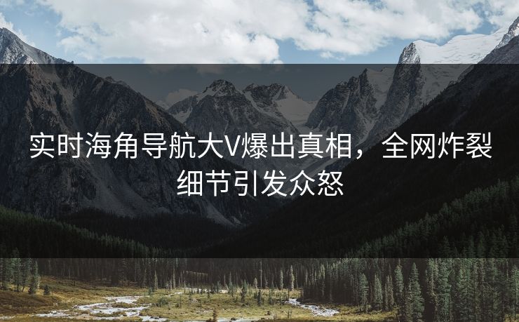 实时海角导航大V爆出真相，全网炸裂细节引发众怒