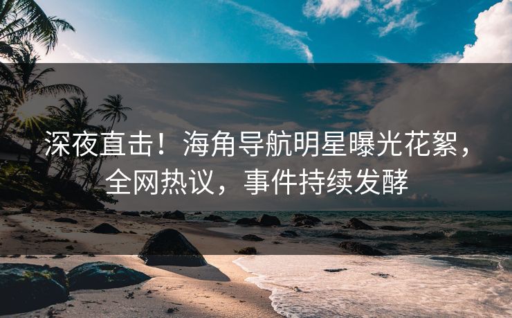 深夜直击！海角导航明星曝光花絮，全网热议，事件持续发酵