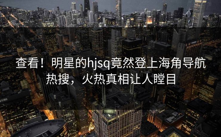查看！明星的hjsq竟然登上海角导航热搜，火热真相让人瞠目