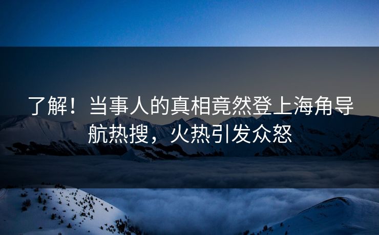 了解！当事人的真相竟然登上海角导航热搜，火热引发众怒