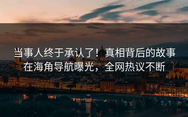 当事人终于承认了！真相背后的故事在海角导航曝光，全网热议不断