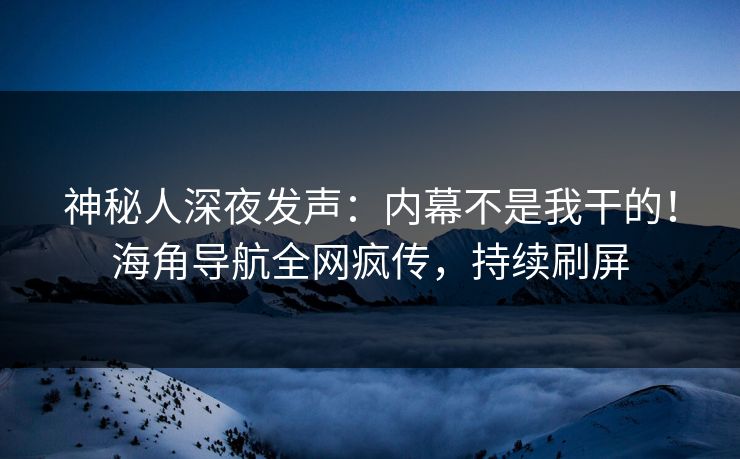 神秘人深夜发声：内幕不是我干的！海角导航全网疯传，持续刷屏