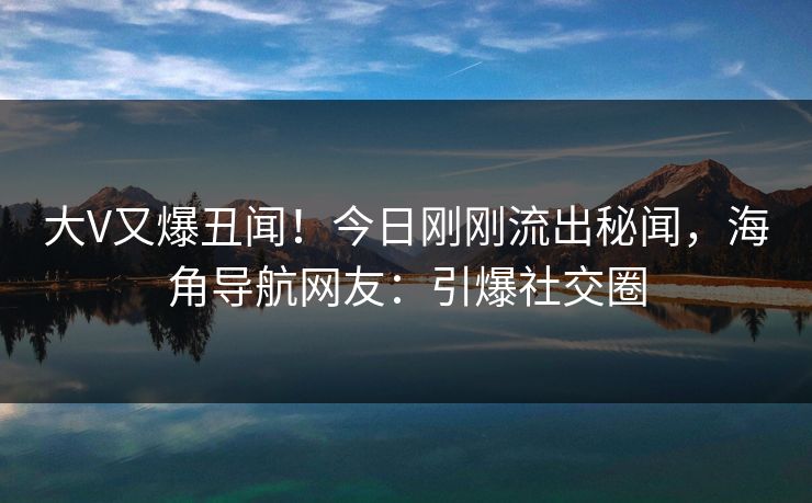 大V又爆丑闻！今日刚刚流出秘闻，海角导航网友：引爆社交圈