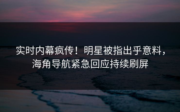 实时内幕疯传！明星被指出乎意料，海角导航紧急回应持续刷屏