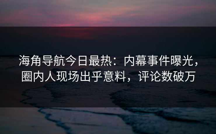 海角导航今日最热：内幕事件曝光，圈内人现场出乎意料，评论数破万