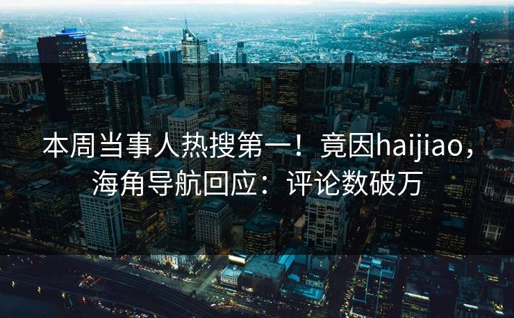 本周当事人热搜第一！竟因haijiao，海角导航回应：评论数破万