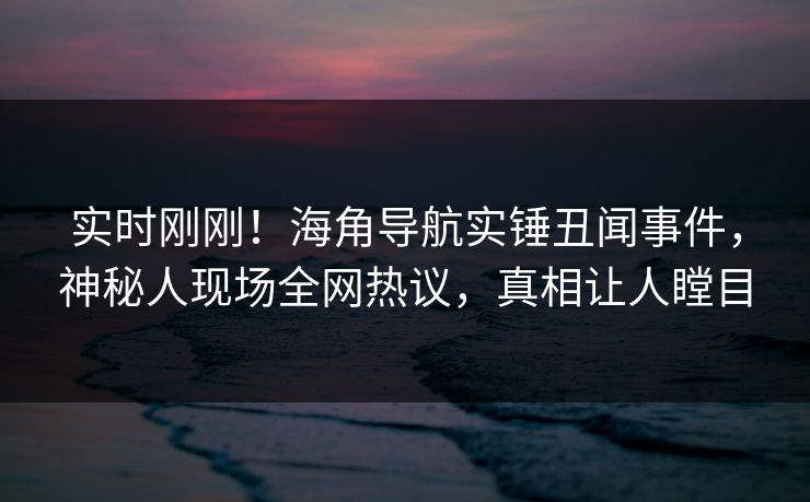 实时刚刚！海角导航实锤丑闻事件，神秘人现场全网热议，真相让人瞠目