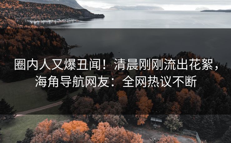 圈内人又爆丑闻！清晨刚刚流出花絮，海角导航网友：全网热议不断