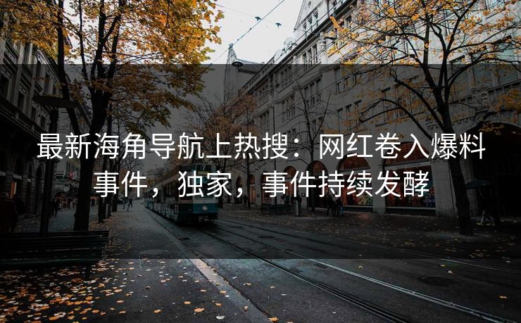 最新海角导航上热搜：网红卷入爆料事件，独家，事件持续发酵