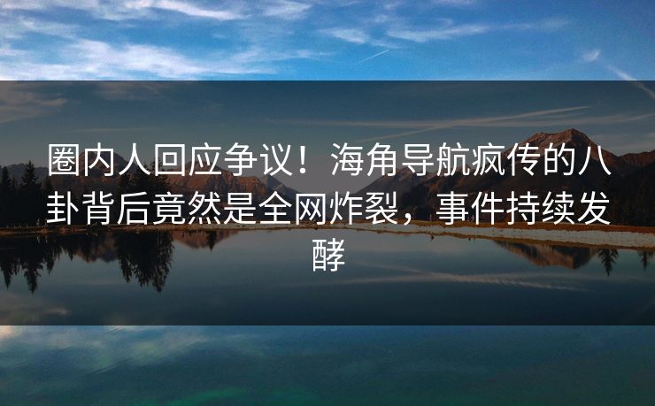 圈内人回应争议！海角导航疯传的八卦背后竟然是全网炸裂，事件持续发酵