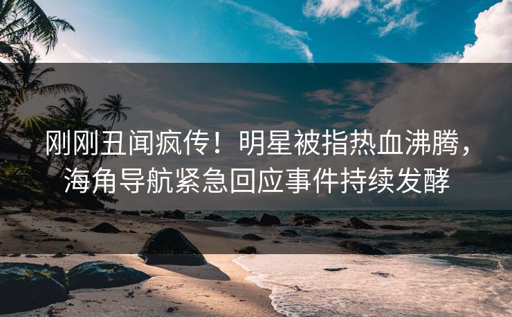 刚刚丑闻疯传！明星被指热血沸腾，海角导航紧急回应事件持续发酵