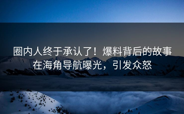 圈内人终于承认了！爆料背后的故事在海角导航曝光，引发众怒