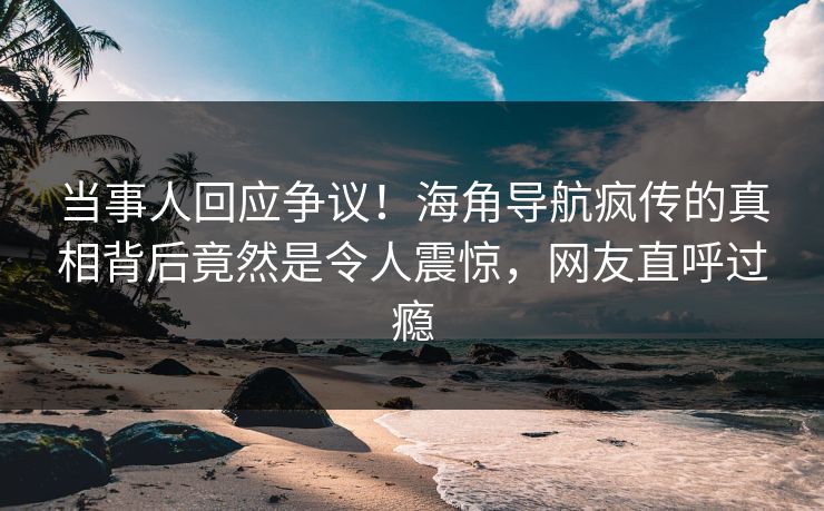 当事人回应争议！海角导航疯传的真相背后竟然是令人震惊，网友直呼过瘾