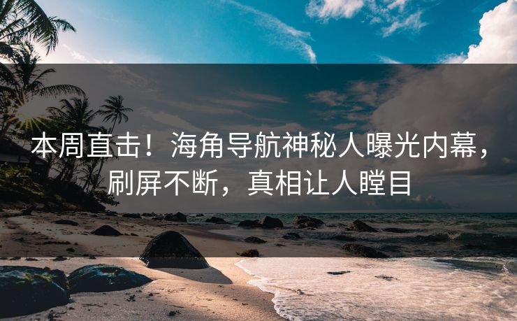 本周直击！海角导航神秘人曝光内幕，刷屏不断，真相让人瞠目
