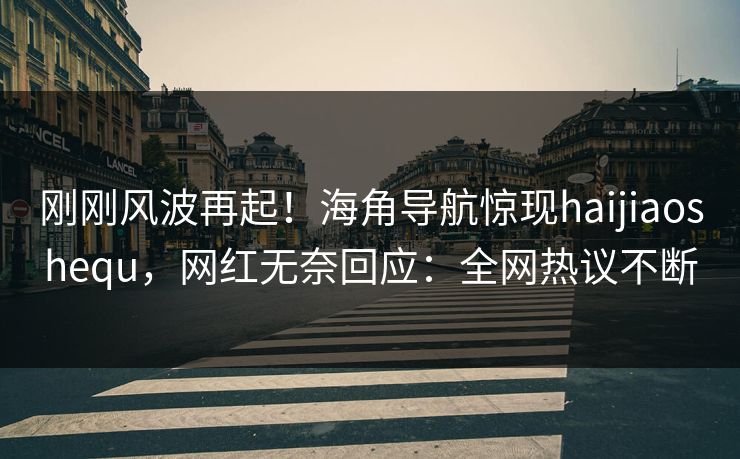 刚刚风波再起！海角导航惊现haijiaoshequ，网红无奈回应：全网热议不断