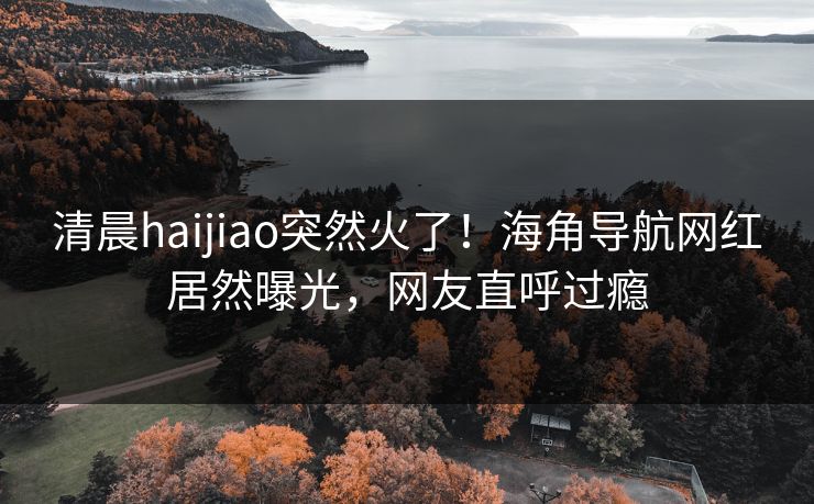 清晨haijiao突然火了！海角导航网红居然曝光，网友直呼过瘾