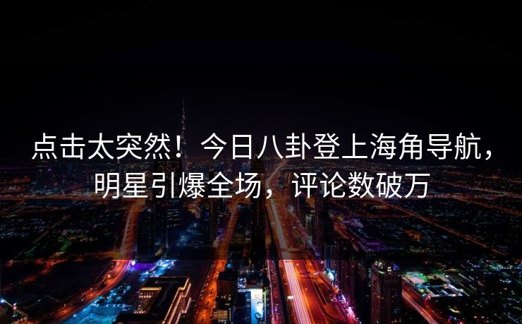 点击太突然！今日八卦登上海角导航，明星引爆全场，评论数破万