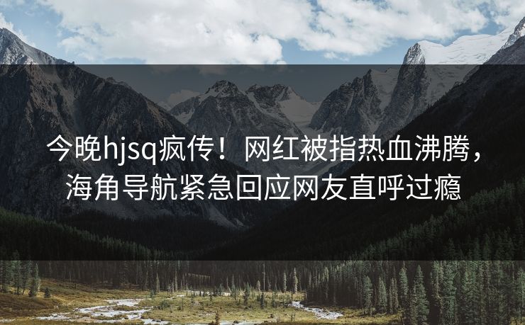 今晚hjsq疯传！网红被指热血沸腾，海角导航紧急回应网友直呼过瘾