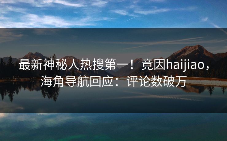 最新神秘人热搜第一！竟因haijiao，海角导航回应：评论数破万