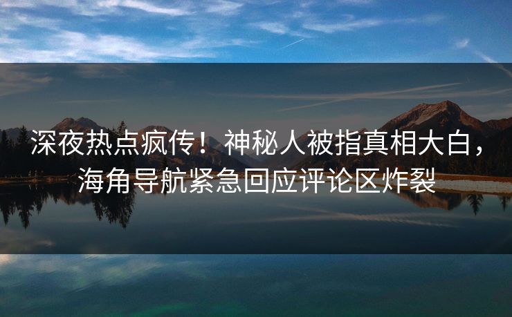 深夜热点疯传！神秘人被指真相大白，海角导航紧急回应评论区炸裂