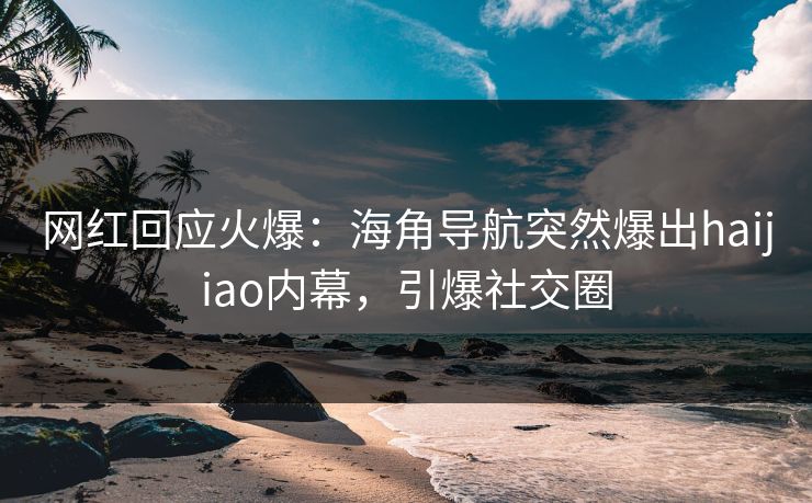 网红回应火爆：海角导航突然爆出haijiao内幕，引爆社交圈