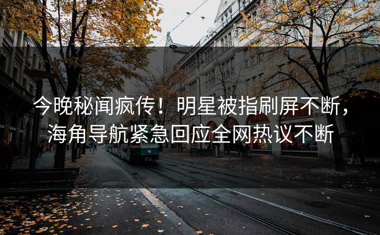 今晚秘闻疯传！明星被指刷屏不断，海角导航紧急回应全网热议不断