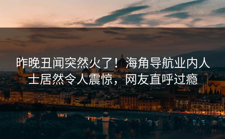 昨晚丑闻突然火了！海角导航业内人士居然令人震惊，网友直呼过瘾