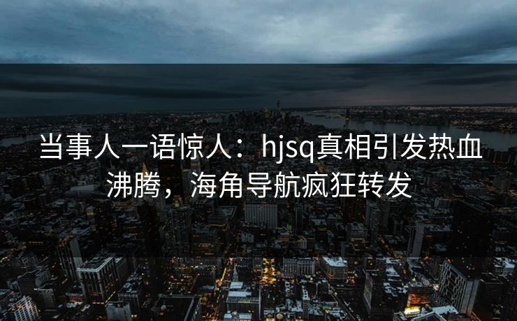 当事人一语惊人：hjsq真相引发热血沸腾，海角导航疯狂转发