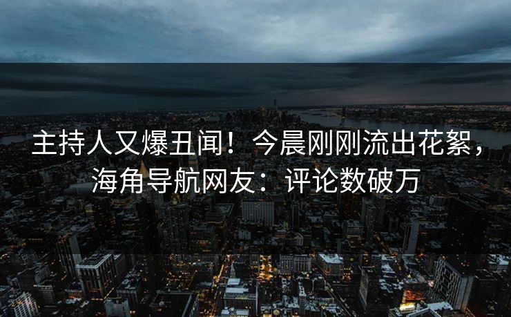 主持人又爆丑闻！今晨刚刚流出花絮，海角导航网友：评论数破万