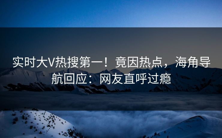 实时大V热搜第一！竟因热点，海角导航回应：网友直呼过瘾