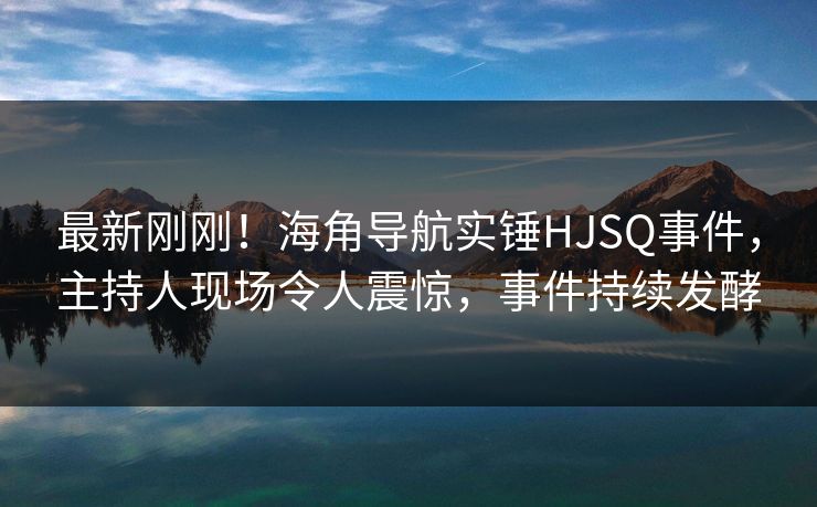 最新刚刚！海角导航实锤HJSQ事件，主持人现场令人震惊，事件持续发酵