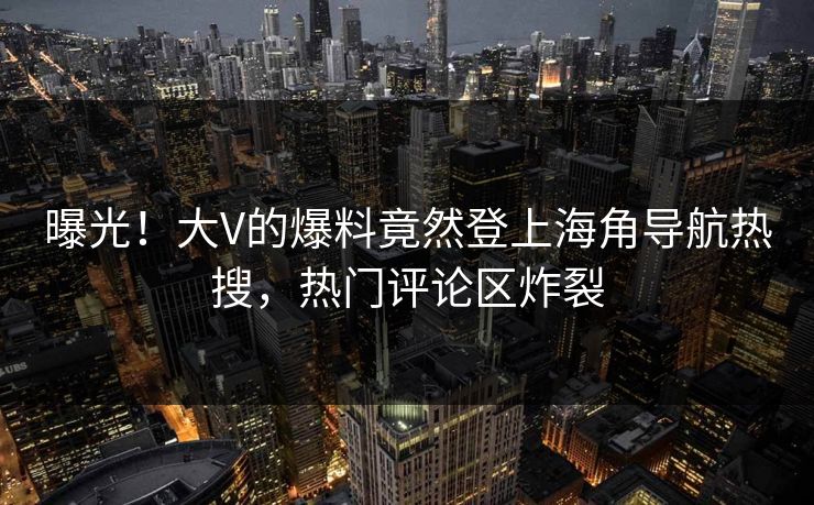 曝光！大V的爆料竟然登上海角导航热搜，热门评论区炸裂