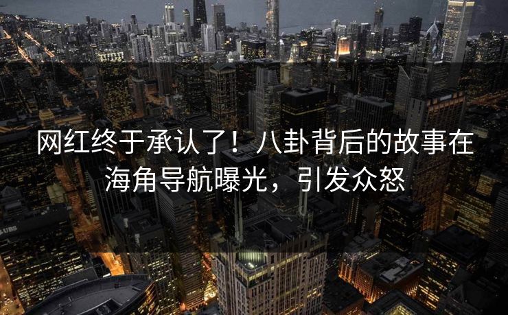 网红终于承认了！八卦背后的故事在海角导航曝光，引发众怒
