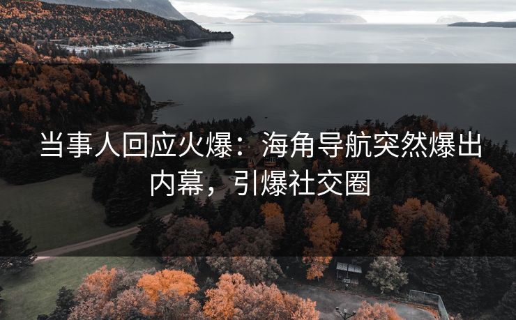 当事人回应火爆：海角导航突然爆出内幕，引爆社交圈