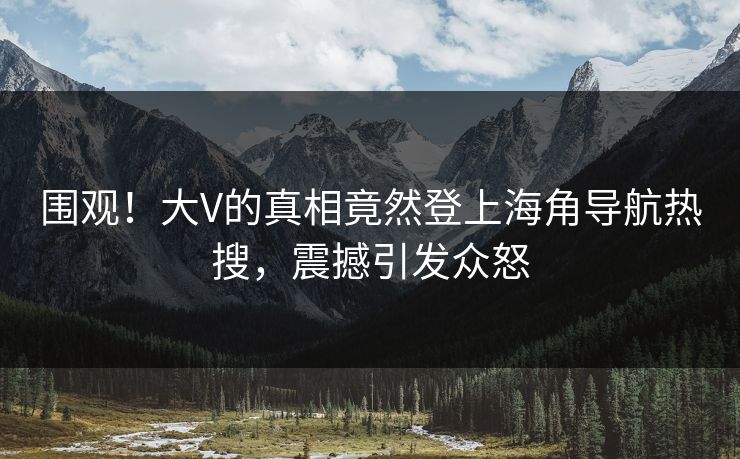 围观！大V的真相竟然登上海角导航热搜，震撼引发众怒