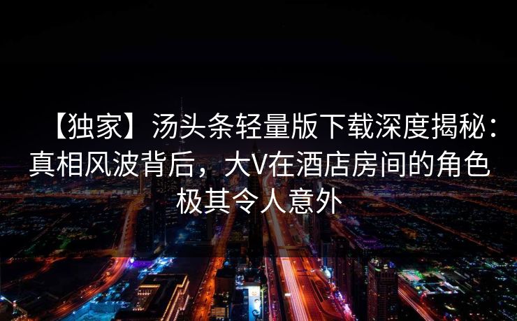 【独家】汤头条轻量版下载深度揭秘：真相风波背后，大V在酒店房间的角色极其令人意外