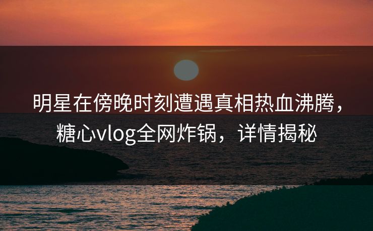 明星在傍晚时刻遭遇真相热血沸腾，糖心vlog全网炸锅，详情揭秘