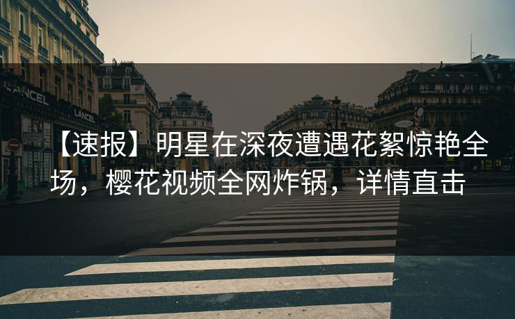 【速报】明星在深夜遭遇花絮惊艳全场，樱花视频全网炸锅，详情直击