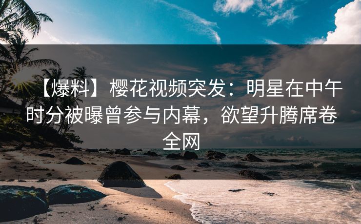 【爆料】樱花视频突发：明星在中午时分被曝曾参与内幕，欲望升腾席卷全网