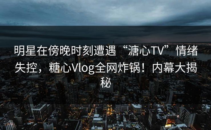 明星在傍晚时刻遭遇“溏心TV”情绪失控，糖心Vlog全网炸锅！内幕大揭秘