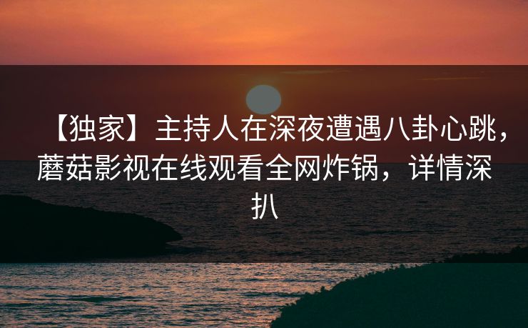 【独家】主持人在深夜遭遇八卦心跳，蘑菇影视在线观看全网炸锅，详情深扒