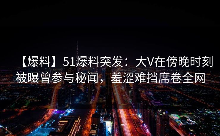 【爆料】51爆料突发：大V在傍晚时刻被曝曾参与秘闻，羞涩难挡席卷全网