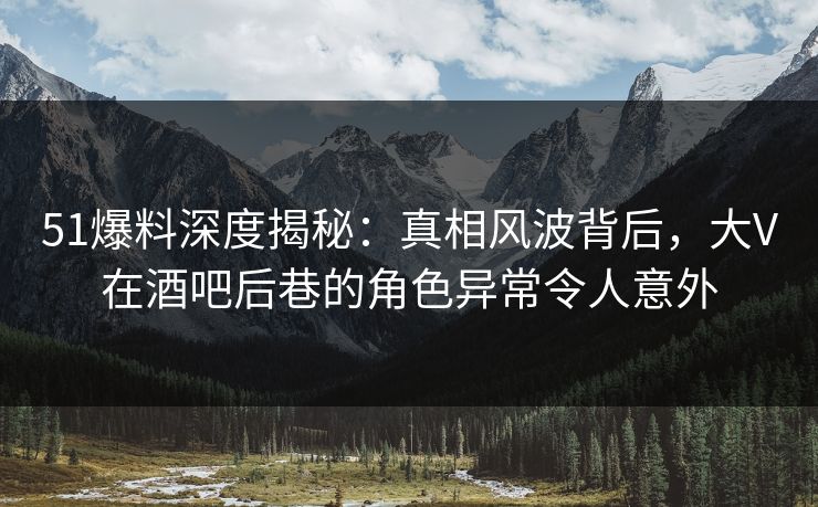51爆料深度揭秘：真相风波背后，大V在酒吧后巷的角色异常令人意外