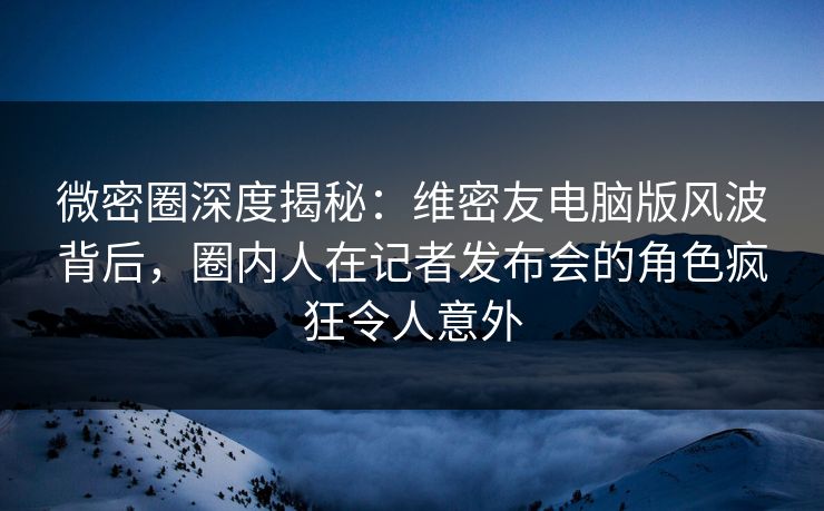 微密圈深度揭秘：维密友电脑版风波背后，圈内人在记者发布会的角色疯狂令人意外