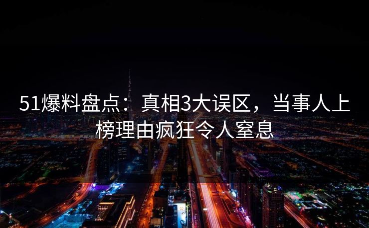 51爆料盘点：真相3大误区，当事人上榜理由疯狂令人窒息