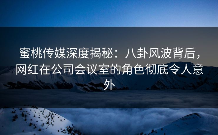 蜜桃传媒深度揭秘：八卦风波背后，网红在公司会议室的角色彻底令人意外
